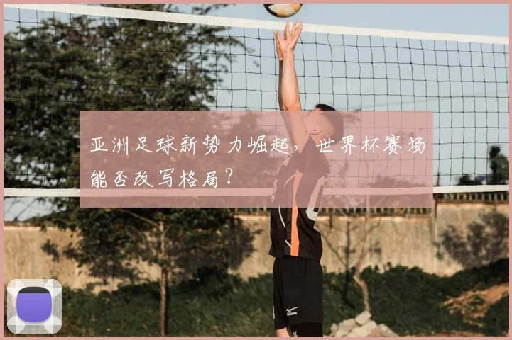 亚洲足球新势力崛起，世界杯赛场能否改写格局？