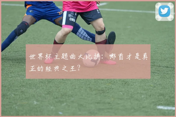 世界杯主题曲大比拼:哪首才是真正的经典之王?