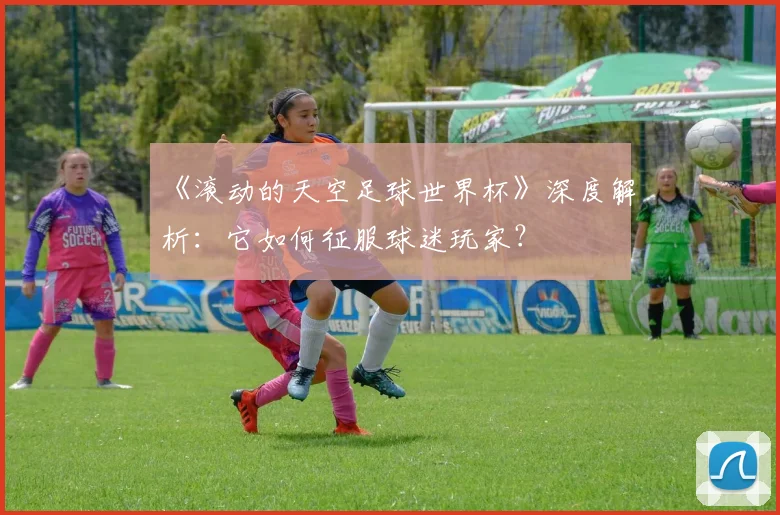 《滚动的天空足球世界杯》深度解析:它如何征服球迷玩家?
