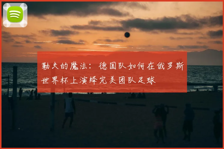 勒夫的魔法:德国队如何在俄罗斯世界杯上演绎完美团队足球