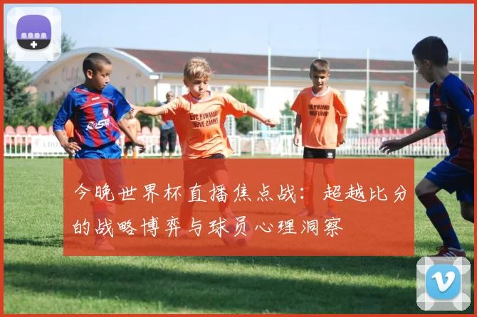 今晚世界杯直播焦点战:超越比分的战略博弈与球员心理洞察