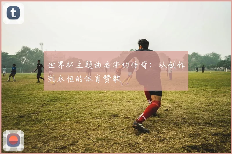 世界杯主题曲名字的传奇:从创作到永恒的体育赞歌