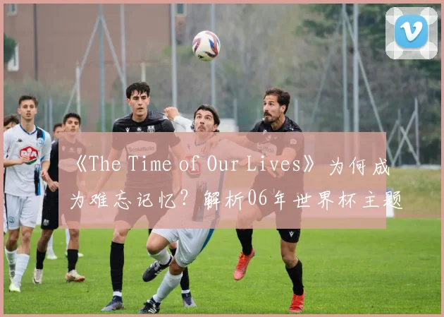 《The Time of Our Lives》为何成为难忘记忆?解析06年世界杯主题曲