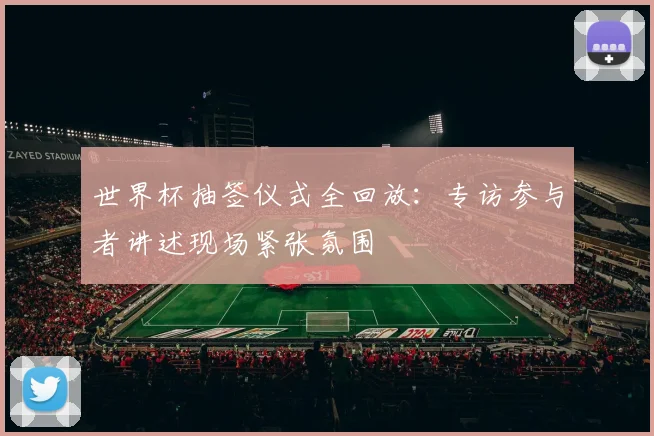 世界杯抽签仪式全回放:专访参与者讲述现场紧张氛围