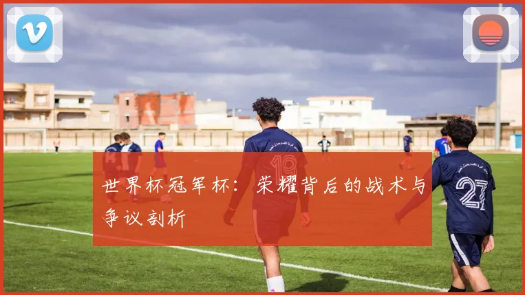 世界杯冠军杯:荣耀背后的战术与争议剖析