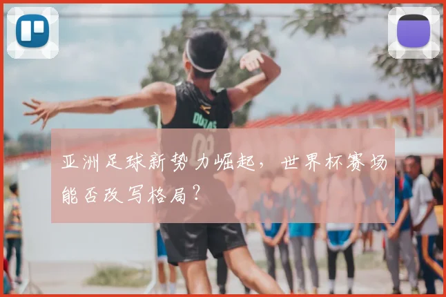 亚洲足球新势力崛起，世界杯赛场能否改写格局？