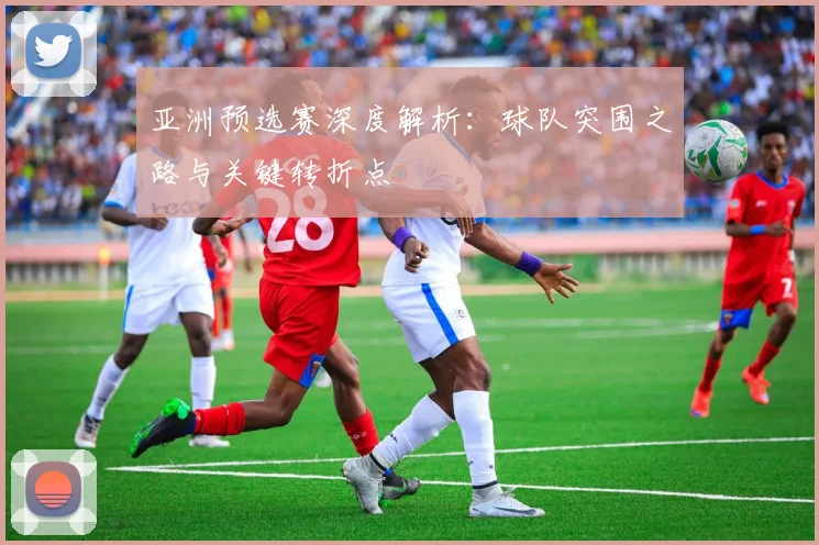 亚洲预选赛深度解析：球队突围之路与关键转折点